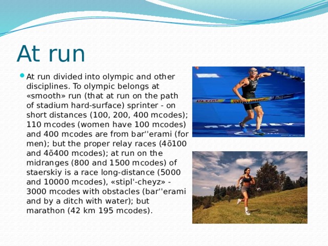 At run At run divided into olympic and other disciplines. To olympic belongs at «smooth» run (that at run on the path of stadium hard-surface) sprinter - on short distances (100, 200, 400 mcodes); 110 mcodes (women have 100 mcodes) and 400 mcodes are from bar''erami (for men); but the proper relay races (4õ100 and 4õ400 mcodes); at run on the midranges (800 and 1500 mcodes) of staerskiy is a race long-distance (5000 and 10000 mcodes), «stipl'-cheyz» - 3000 mcodes with obstacles (bar''erami and by a ditch with water); but marathon (42 km 195 mcodes). 