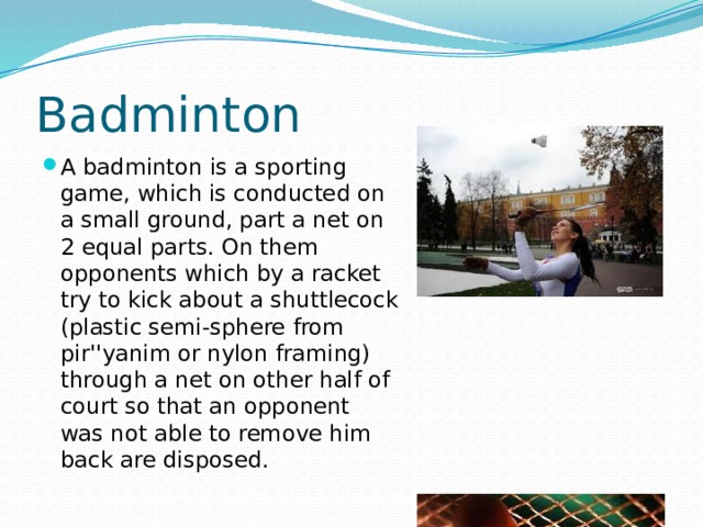 Badminton A badminton is a sporting game, which is conducted on a small ground, part a net on 2 equal parts. On them opponents which by a racket try to kick about a shuttlecock (plastic semi-sphere from pir''yanim or nylon framing) through a net on other half of court so that an opponent was not able to remove him back are disposed. 
