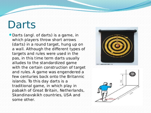 Darts Darts (angl. of darts) is a game, in which players throw short arrows (darts) in a round target, hung up on a wall. Although the different types of targets and rules were used in the pas, in this time term darts usually alludes to the standardized game with the certain construction of target and rules. A game was engendered a few centuries back onto the Britannic islands. To this day darts is a traditional game, in which play in pabakh of Great Britain, Netherlands, Skandinavskikh countries, USA and some other. 