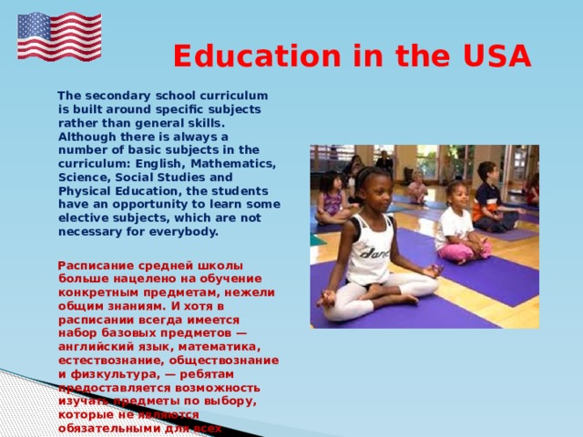  Education in the USA  The secondary school curriculum is built around specific subjects rather than general skills. Although there is always a number of basic subjects in the curriculum: English, Mathematics, Science, Social Studies and Physical Education, the students have an opportunity to learn some elective subjects, which are not necessary for everybody.   Расписание средней школы больше нацелено на обучение конкретным предметам, нежели общим знаниям. И хотя в расписании всегда имеется набор базовых предметов — английский язык, математика, естествознание, обществознание и физкультура, — ребятам предоставляется возможность изучать предметы по выбору, которые не являются обязательными для всех учащихся. 