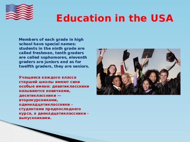  Education in the USA   Members of each grade in high school have special names: students in the ninth grade are called freshmen, tenth graders are called sophomores, eleventh graders are juniors and as for twelfth graders, they are seniors.   Учащиеся каждого класса старшей школы имеют свои особые имена: девятиклассники называются новичками, десятиклассники — второкурсниками, одиннадцатиклассники - студентами предпоследнего курса, а двенадцатиклассники - выпускниками. 
