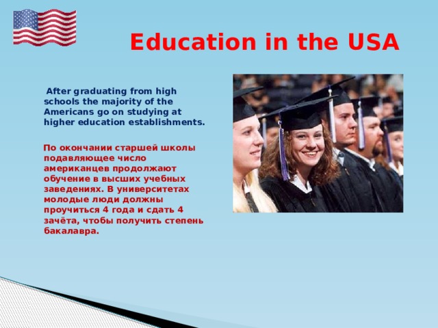 Education in the USA   After graduating from high schools the majority of the Americans go on studying at higher education establishments.   По окончании старшей школы подавляющее число американцев продолжают обучение в высших учебных заведениях. В университетах молодые люди должны проучиться 4 года и сдать 4 зачёта, чтобы получить степень бакалавра. 