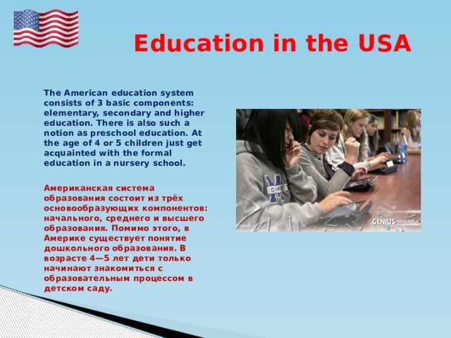  Education in the USA   The American education system consists of 3 basic components: elementary, secondary and higher education. There is also such a notion as preschool education. At the age of 4 or 5 children just get acquainted with the formal education in a nursery school.   Американская система образования состоит из трёх основообразующих компонентов: начального, среднего и высшего образования. Помимо этого, в Америке существует понятие дошкольного образования. В возрасте 4—5 лет дети только начинают знакомиться с образовательным процессом в детском саду. 