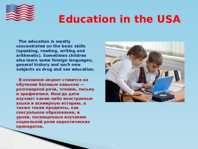  Education in the USA  The education is mostly concentrated on the basic skills (speaking, reading, writing and arithmetic). Sometimes children also learn some foreign languages, general history and such new subjects as drug and sex education.   В основном акцент ставится на обучении базовым навыкам — разговорной речи, чтению, письму и арифметике. Иногда дети изучают какие-либо иностранные языки и всемирную историю, а также такие предметы, как сексуальное образование, и уроки, посвященные изучению социальной роли наркотических препаратов. 