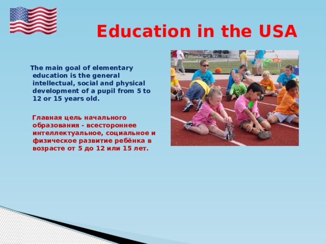  Education in the USA   The main goal of elementary education is the general intellectual, social and physical development of a pupil from 5 to 12 or 15 years old.   Главная цель начального образования - всестороннее интеллектуальное, социальное и физическое развитие ребёнка в возрасте от 5 до 12 или 15 лет.  