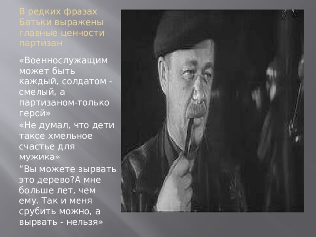 В редких фразах Батьки выражены главные ценности партизан «Военнослужащим может быть каждый, солдатом - смелый, а партизаном-только герой» «Не думал, что дети такое хмельное счастье для мужика» “ Вы можете вырвать это дерево?А мне больше лет, чем ему. Так и меня срубить можно, а вырвать - нельзя» 