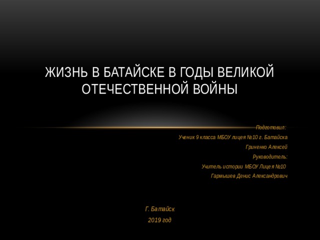 Жизнь в Батайске в годы Великой Отечественной войны Подготовил: Ученик 9 класса МБОУ лицея №10 г. Батайска Гриненко Алексей Руководитель: Учитель истории МБОУ Лицея №10 Гармышев Денис Александрович   Г. Батайск 2019 год 