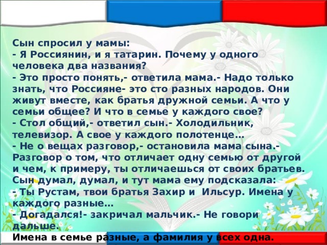 Сын спросил у мамы: - Я Россиянин, и я татарин. Почему у одного человека два названия? - Это просто понять,- ответила мама.- Надо только знать, что Россияне- это сто разных народов. Они живут вместе, как братья дружной семьи. А что у семьи общее? И что в семье у каждого свое? - Стол общий,- ответил сын.- Холодильник, телевизор. А свое у каждого полотенце… - Не о вещах разговор,- остановила мама сына.- Разговор о том, что отличает одну семью от другой и чем, к примеру, ты отличаешься от своих братьев. Сын думал, думал, и тут мама ему подсказала: - Ты Рустам, твои братья Захир и Ильсур. Имена у каждого разные… - Догадался!- закричал мальчик.- Не говори дальше. Имена в семье разные, а фамилия у всех одна. Татарин- это как бы имя, а Россиянин- это как бы фамилия ! - Правильно!- улыбнулась мама.- Вот тебе и ответ на твой вопрос . 