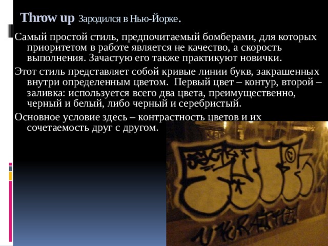 Throw up  Зародился в Нью-Йорке . Самый простой стиль, предпочитаемый бомберами, для которых приоритетом в работе является не качество, а скорость выполнения. Зачастую его также практикуют новички. Этот стиль представляет собой кривые линии букв, закрашенных внутри определенным цветом. Первый цвет – контур, второй – заливка: используется всего два цвета, преимущественно, черный и белый, либо черный и серебристый. Основное условие здесь – контрастность цветов и их сочетаемость друг с другом. 