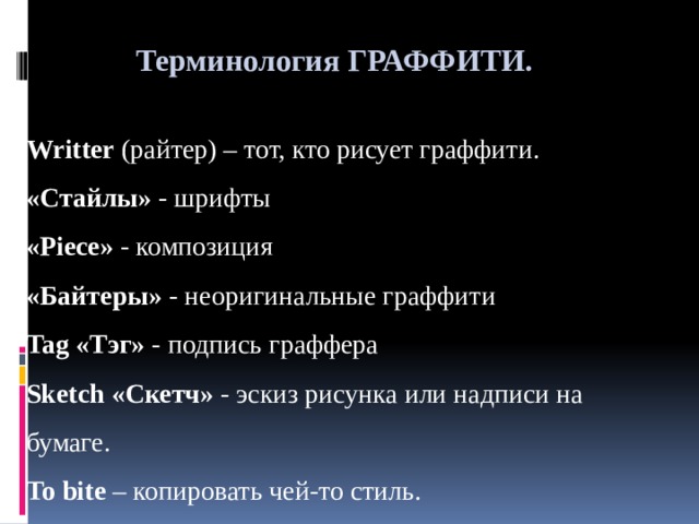 Терминология ГРАФФИТИ.  Writter (райтер) – тот, кто рисует граффити. «Стайлы» - шрифты «Piece» - композиция «Байтеры» - неоригинальные граффити Tag «Тэг» - подпись граффера Sketch «Скетч» - эскиз рисунка или надписи на бумаге. To bite – копировать чей-то стиль. 