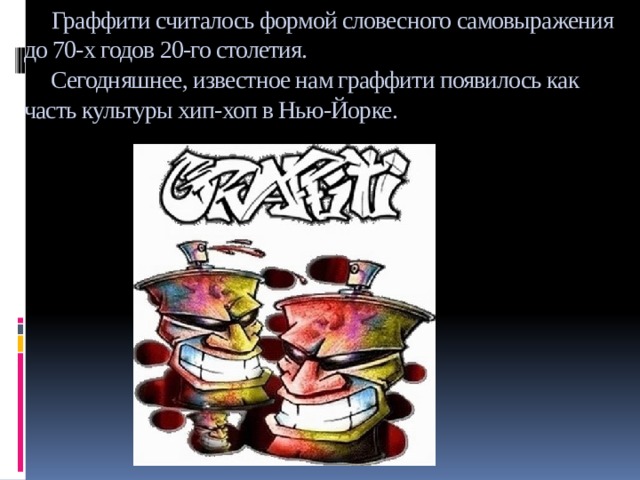  Граффити считалось формой словесного самовыражения до 70-х годов 20-го столетия.  Сегодняшнее, известное нам граффити появилось как часть культуры хип-хоп в Нью-Йорке. 