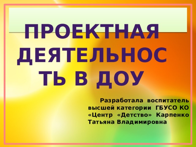 Проектная деятельность в доу   Разработала воспитатель высшей категории ГБУСО КО «Центр «Детство» Карпенко Татьяна Владимировна 