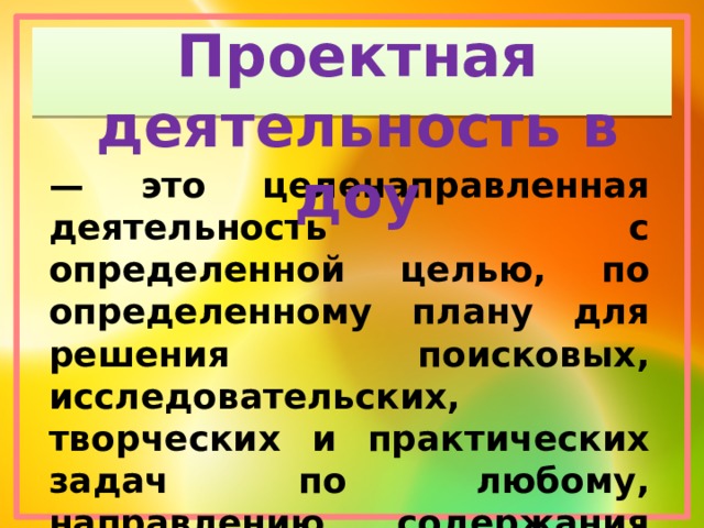 Проектная деятельность в доу — это целенаправленная деятельность с определенной целью, по определенному плану для решения поисковых, исследовательских, творческих и практических задач по любому, направлению содержания образования. 