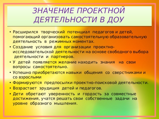ЗНАЧЕНИЕ ПРОЕКТНОЙ ДЕЯТЕЛЬНОСТИ В ДОУ Расширился творческий потенциал педагогов и детей, помогающий организовать самостоятельную образовательную деятельность в режимных моментах. Создание условия для организации проектно-исследовательской деятельности на основе свободного выбора деятельности и партнеров. У детей появляется желание находить знания на свои вопросы самостоятельно. Успешно приобретаются навыки общения со сверстниками и со взрослыми Формируются предпосылки проектно-поисковой деятельности. Возрастает эрудиция детей и педагогов. Дети обретают уверенность и гордость за совместные достижения, учатся решать свои собственные задачи на уровне образного мышления. 