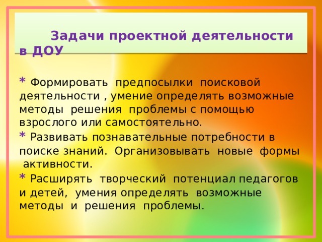    Задачи проектной деятельности в ДОУ   * Формировать предпосылки поисковой деятельности , умение определять возможные методы решения проблемы с помощью взрослого или самостоятельно.  *  Развивать познавательные потребности в поиске знаний. Организовывать новые формы активности.  *  Расширять творческий потенциал педагогов и детей, умения определять возможные методы и решения проблемы.   