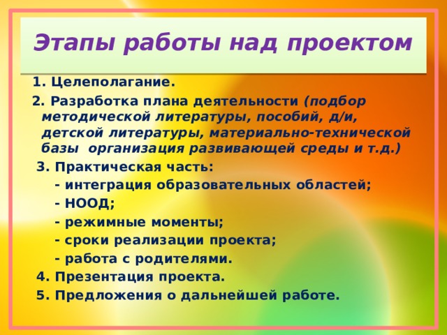 Этапы работы над проектом  1. Целеполагание.  2. Разработка плана деятельности (подбор методической литературы, пособий, д/и, детской литературы, материально-технической базы организация развивающей среды и т.д.)  3. Практическая часть:  - интеграция образовательных областей;  - НООД;  - режимные моменты;  - сроки реализации проекта;  - работа с родителями.  4. Презентация проекта.  5. Предложения о дальнейшей работе. 