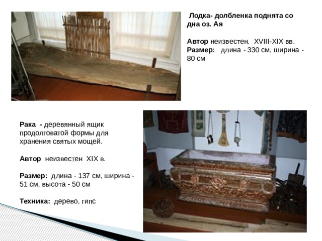   Лодка- долбленка поднята со дна оз. Ая   Автор неизвестен. XVIII-XIX вв.   Размер:   длина - 330 см, ширина - 80 см  Рака - деревянный ящик продолговатой формы для хранения святых мощей.  Автор   неизвестен  XIX в.    Размер:   длина - 137 см, ширина - 51 см, высота - 50 см   Техника: дерево, гипс  