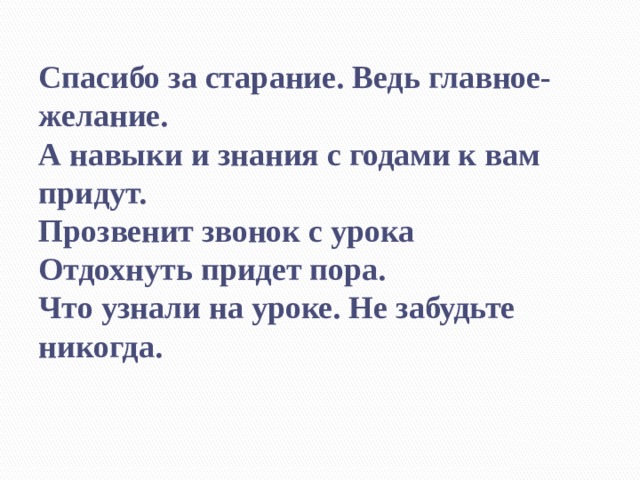    Спасибо за старание. Ведь главное-желание.  А навыки и знания с годами к вам придут.  Прозвенит звонок с урока  Отдохнуть придет пора.  Что узнали на уроке. Не забудьте никогда. 