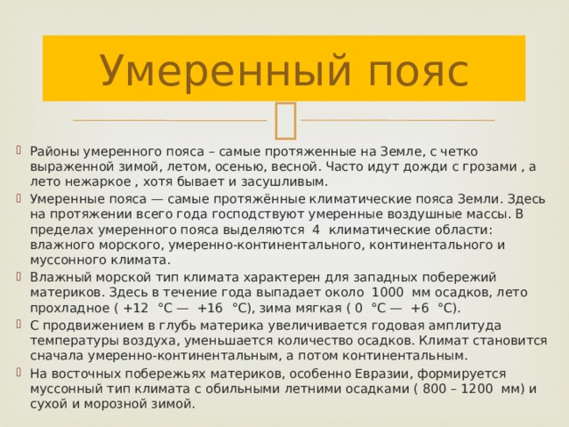 Умеренный пояс Районы умеренного пояса – самые протяженные на Земле, с четко выраженной зимой, летом, осенью, весной. Часто идут дожди с грозами , а лето нежаркое , хотя бывает и засушливым. Умеренные пояса — самые протяжённые климатические пояса Земли. Здесь на протяжении всего года господствуют умеренные воздушные массы. В пределах умеренного пояса выделяются 4 климатические области: влажного морского, умеренно-континентального, континентального и муссонного климата. Влажный морской тип климата характерен для западных побережий материков. Здесь в течение года выпадает около 1000 мм осадков, лето прохладное ( +12 °С — +16 °С), зима мягкая ( 0 °С — +6 °С). С продвижением в глубь материка увеличивается годовая амплитуда температуры воздуха, уменьшается количество осадков. Климат становится сначала умеренно-континентальным, а потом континентальным. На восточных побережьях материков, особенно Евразии, формируется муссонный тип климата с обильными летними осадками ( 800 – 1200 мм) и сухой и морозной зимой. 