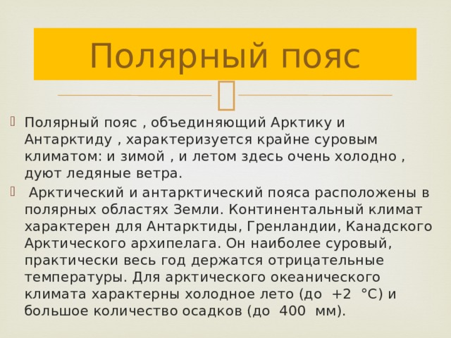 Полярный пояс Полярный пояс , объединяющий Арктику и Антарктиду , характеризуется крайне суровым климатом: и зимой , и летом здесь очень холодно , дуют ледяные ветра.  Арктический и антарктический пояса расположены в полярных областях Земли. Континентальный климат характерен для Антарктиды, Гренландии, Канадского Арктического архипелага. Он наиболее суровый, практически весь год держатся отрицательные температуры. Для арктического океанического климата характерны холодное лето (до +2 °С) и большое количество осадков (до 400 мм). 