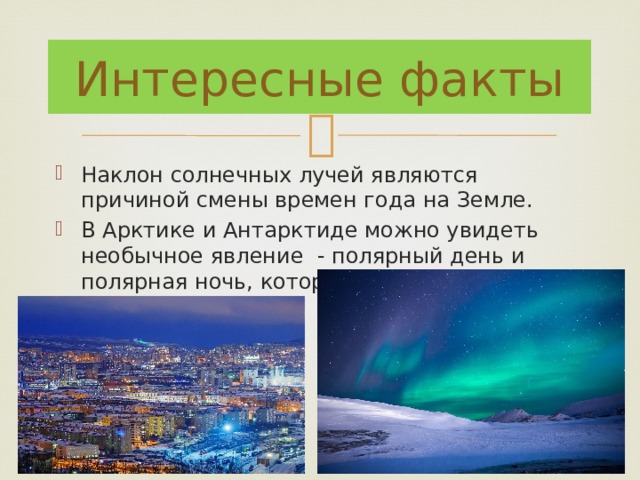 Интересные факты Наклон солнечных лучей являются причиной смены времен года на Земле. В Арктике и Антарктиде можно увидеть необычное явление - полярный день и полярная ночь, которые длятся по полгода. 