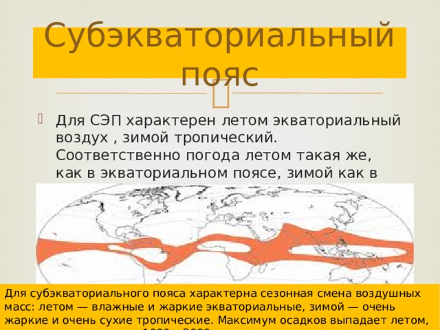 Субэкваториальный пояс Для СЭП характерен летом экваториальный воздух , зимой тропический. Соответственно погода летом такая же, как в экваториальном поясе, зимой как в тропическом. Для субэкваториального пояса характерна сезонная смена воздушных масс: летом — влажные и жаркие экваториальные, зимой — очень жаркие и очень сухие тропические. Максимум осадков выпадает летом, годовое количество — 1000 – 2000 мм. 