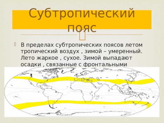 Субтропический пояс В пределах субтропических поясов летом тропический воздух , зимой – умеренный. Лето жаркое , сухое. Зимой выпадают осадки , связанные с фронтальными процессами. 