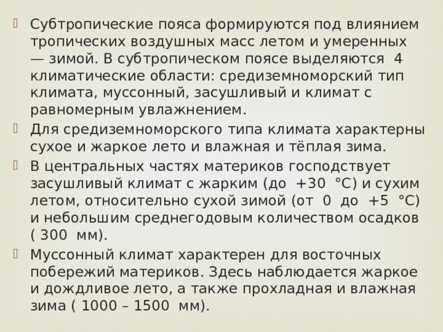 Субтропические пояса формируются под влиянием тропических воздушных масс летом и умеренных — зимой. В субтропическом поясе выделяются 4 климатические области: средиземноморский тип климата, муссонный, засушливый и климат с равномерным увлажнением. Для средиземноморского типа климата характерны сухое и жаркое лето и влажная и тёплая зима. В центральных частях материков господствует засушливый климат с жарким (до +30 °С) и сухим летом, относительно сухой зимой (от 0 до +5 °С) и небольшим среднегодовым количеством осадков ( 300 мм). Муссонный климат характерен для восточных побережий материков. Здесь наблюдается жаркое и дождливое лето, а также прохладная и влажная зима ( 1000 – 1500 мм). 