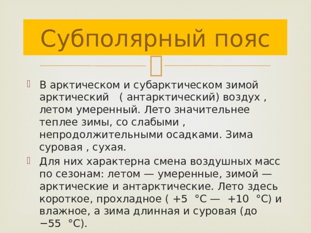 Субполярный пояс В арктическом и субарктическом зимой арктический ( антарктический) воздух , летом умеренный. Лето значительнее теплее зимы, со слабыми , непродолжительными осадками. Зима суровая , сухая. Для них характерна смена воздушных масс по сезонам: летом — умеренные, зимой — арктические и антарктические. Лето здесь короткое, прохладное ( +5 °С — +10 °С) и влажное, а зима длинная и суровая (до −55 °С). 