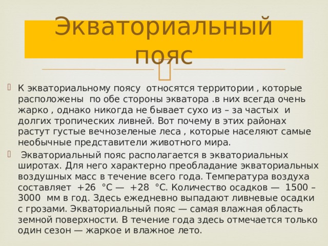 Экваториальный пояс К экваториальному поясу относятся территории , которые расположены по обе стороны экватора .в них всегда очень жарко , однако никогда не бывает сухо из – за частых и долгих тропических ливней. Вот почему в этих районах растут густые вечнозеленые леса , которые населяют самые необычные представители животного мира.  Экваториальный пояс располагается в экваториальных широтах. Для него характерно преобладание экваториальных воздушных масс в течение всего года. Температура воздуха составляет +26 °С — +28 °С. Количество осадков — 1500 – 3000 мм в год. Здесь ежедневно выпадают ливневые осадки с грозами. Экваториальный пояс — самая влажная область земной поверхности. В течение года здесь отмечается только один сезон — жаркое и влажное лето. 