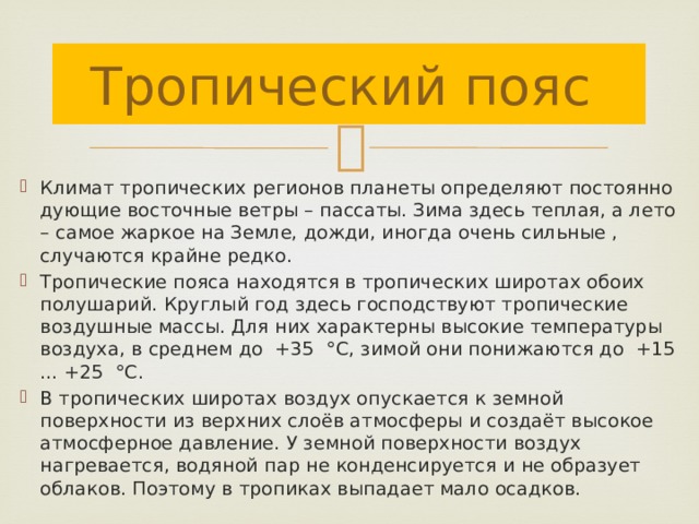 Тропический пояс Климат тропических регионов планеты определяют постоянно дующие восточные ветры – пассаты. Зима здесь теплая, а лето – самое жаркое на Земле, дожди, иногда очень сильные , случаются крайне редко. Тропические пояса находятся в тропических широтах обоих полушарий. Круглый год здесь господствуют тропические воздушные массы. Для них характерны высокие температуры воздуха, в среднем до +35 °С, зимой они понижаются до +15 ... +25 °С. В тропических широтах воздух опускается к земной поверхности из верхних слоёв атмосферы и создаёт высокое атмосферное давление. У земной поверхности воздух нагревается, водяной пар не конденсируется и не образует облаков. Поэтому в тропиках выпадает мало осадков. 