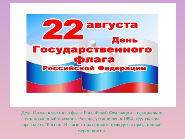 День Государственного флага Российской Федерации – официально установленный праздник России, установлен в 1994 году указом президента России. В связи с праздником проводятся праздничные мероприятия.  