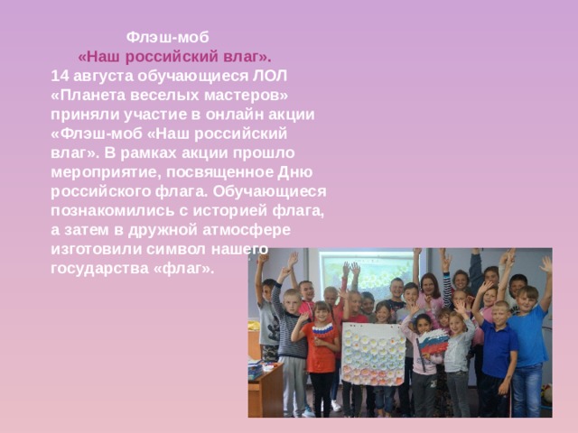  Флэш-моб  «Наш российский влаг». 14 августа обучающиеся ЛОЛ «Планета веселых мастеров» приняли участие в онлайн акции «Флэш-моб «Наш российский влаг». В рамках акции прошло мероприятие, посвященное Дню российского флага. Обучающиеся познакомились с историей флага, а затем в дружной атмосфере изготовили символ нашего государства «флаг». 