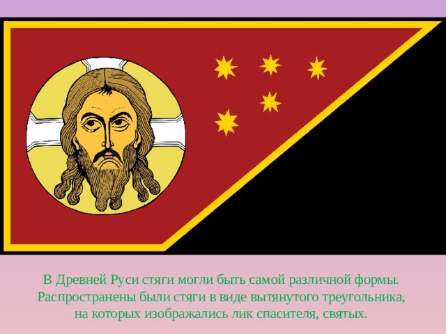 В Древней Руси стяги могли быть самой различной формы. Распространены были стяги в виде вытянутого треугольника, на которых изображались лик спасителя, святых. 