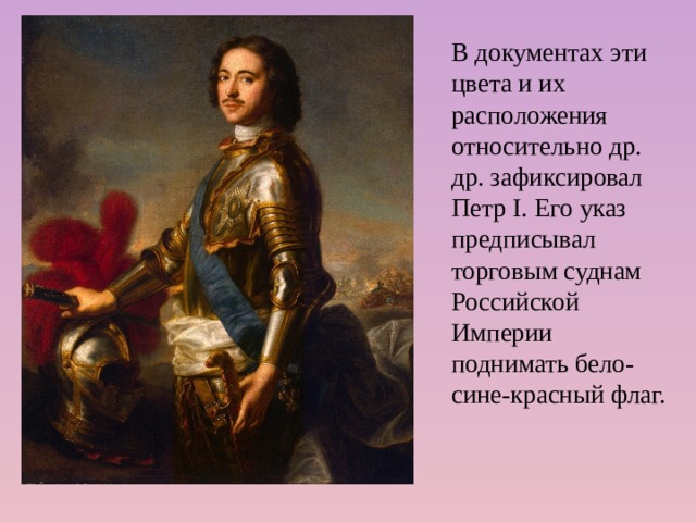 В документах эти цвета и их расположения относительно др. др. зафиксировал Петр I. Его указ предписывал торговым суднам Российской Империи поднимать бело-сине-красный флаг.    