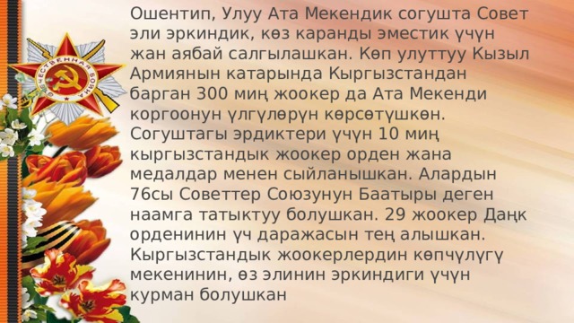 Ошентип, Улуу Ата Мекендик согушта Совет эли эркиндик, көз каранды эместик үчүн жан аябай салгылашкан. Көп улуттуу Кызыл Армиянын катарында Кыргызстандан барган 300 миң жоокер да Ата Мекенди коргоонун үлгүлөрүн көрсөтүшкөн. Согуштагы эрдиктери үчүн 10 миң кыргызстандык жоокер орден жана медалдар менен сыйланышкан. Алардын 76сы Советтер Союзунун Баатыры деген наамга татыктуу болушкан. 29 жоокер Даңк орденинин үч даражасын тең алышкан. Кыргызстандык жоокерлердин көпчүлүгү мекенинин, өз элинин эркиндиги үчүн курман болушкан   