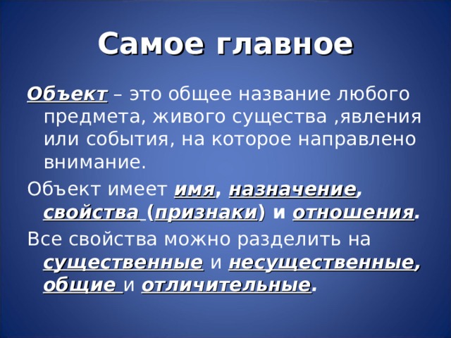 Самое главное Объект – это общее название любого предмета, живого существа ,явления или события, на которое направлено внимание. Объект имеет имя , назначение , свойства  ( признаки ) и отношения . Все свойства можно разделить на существенные  и  несущественные , общие и  отличительные . 