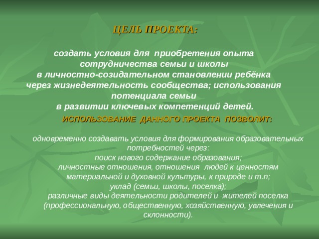 ЦЕЛЬ ПРОЕКТА:  создать условия для приобретения опыта сотрудничества семьи и школы в личностно-созидательном становлении ребёнка через жизнедеятельность сообщества; использования потенциала семьи в развитии ключевых компетенций детей. ИСПОЛЬЗОВАНИЕ ДАННОГО ПРОЕКТА ПОЗВОЛИТ:  одновременно создавать условия для формирования образовательных потребностей через: поиск нового содержание образования; личностные отношения, отношения людей к ценностям материальной и духовной культуры, к природе и т.п; уклад (семьи, школы, поселка); различные виды деятельности родителей и жителей поселка (профессиональную, общественную, хозяйственную, увлечения и склонности). 