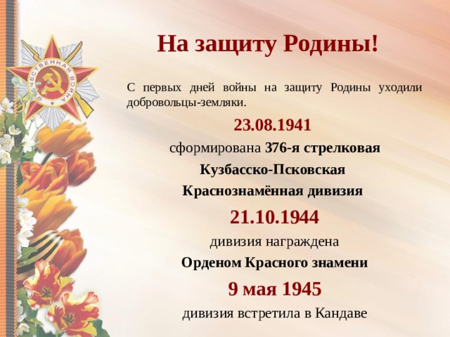 На защиту Родины! С первых дней войны на защиту Родины уходили добровольцы-земляки. 23.08.1941  сформирована 376-я стрелковая Кузбасско-Псковская Краснознамённая дивизия  21.10.1944  дивизия награждена Орденом Красного знамени 9 мая 1945 дивизия встретила в Кандаве 