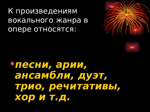 К произведениям вокального жанра в опере относятся:  песни, арии, ансамбли, дуэт, трио, речитативы, хор и т.д. 