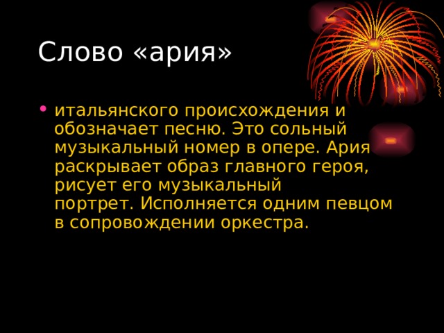Слово «ария» итальянского происхождения и обозначает песню. Это сольный музыкальный номер в опере. Ария раскрывает образ главного героя, рисует его музыкальный портрет.   Исполняется одним певцом в сопровождении оркестра.  