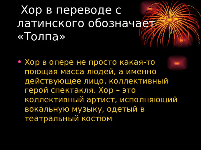  Хор в переводе с латинского обозначает «Толпа» Хор в опере не просто какая-то поющая масса людей, а именно действующее лицо, коллективный герой спектакля. Хор – это коллективный артист, исполняющий вокальную музыку, одетый в театральный костюм 