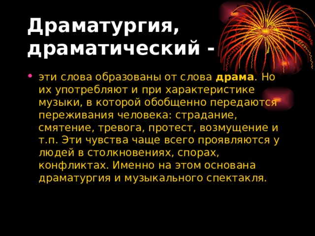Драматургия, драматический -   эти слова образованы от слова  драма . Но их употребляют и при характеристике музыки, в которой обобщенно передаются переживания человека: страдание, смятение, тревога, протест, возмущение и т.п. Эти чувства чаще всего проявляются у людей в столкновениях, спорах, конфликтах. Именно на этом основана драматургия и музыкального спектакля. 