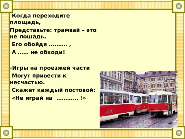 - Когда переходите площадь, Представьте: трамвай – это не лошадь.  Его обойди ………. ,  А …… не обходи!  -Игры на проезжей части  Могут привести к несчастью.  Скажет каждый постовой:  «Не играй на ………… !»  