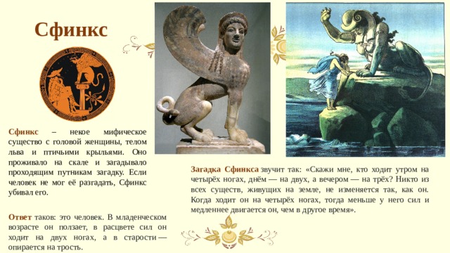 Сфинкс Сфинкс – некое мифическое существо с головой женщины, телом льва и птичьими крыльями. Оно проживало на скале и загадывало проходящим путникам загадку. Если человек не мог её разгадать, Сфинкс убивал его. Загадка Сфинкса   звучит так: «Скажи мне, кто ходит утром на четырёх ногах, днём — на двух, а вечером — на трёх? Никто из всех существ, живущих на земле, не изменяется так, как он. Когда ходит он на четырёх ногах, тогда меньше у него сил и медленнее двигается он, чем в другое время». Ответ таков: это человек. В младенческом возрасте он ползает, в расцвете сил он ходит на двух ногах, а в старости — опирается на трость. 
