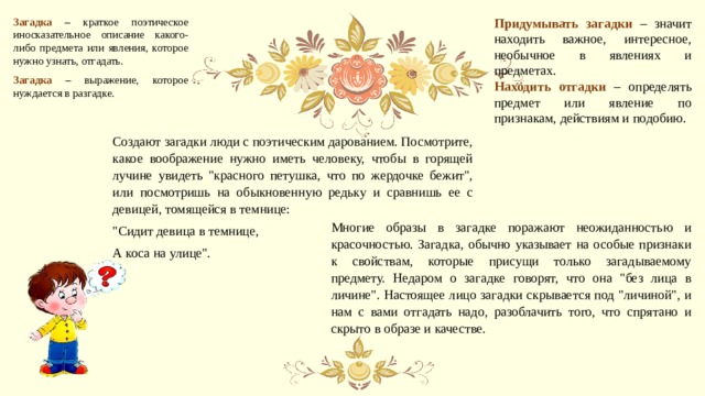 Придумывать загадки – значит находить важное, интересное, необычное в явлениях и предметах. Загадка – краткое поэтическое иносказательное описание какого-либо предмета или явления, которое нужно узнать, отгадать. Находить отгадки – определять предмет или явление по признакам, действиям и подобию. Загадка – выражение, которое нуждается в разгадке. Создают загадки люди с поэтическим дарованием. Посмотрите, какое воображение нужно иметь человеку, чтобы в горящей лучине увидеть 
