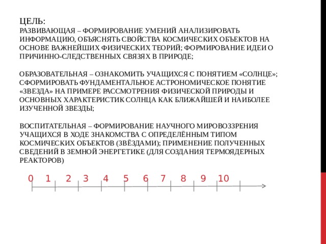 ЦЕЛЬ:  РАЗВИВАЮЩАЯ – ФОРМИРОВАНИЕ УМЕНИЙ АНАЛИЗИРОВАТЬ ИНФОРМАЦИЮ, ОБЪЯСНЯТЬ СВОЙСТВА КОСМИЧЕСКИХ ОБЪЕКТОВ НА ОСНОВЕ ВАЖНЕЙШИХ ФИЗИЧЕСКИХ ТЕОРИЙ; ФОРМИРОВАНИЕ ИДЕИ О ПРИЧИННО-СЛЕДСТВЕННЫХ СВЯЗЯХ В ПРИРОДЕ;   ОБРАЗОВАТЕЛЬНАЯ – ОЗНАКОМИТЬ УЧАЩИХСЯ С ПОНЯТИЕМ «СОЛНЦЕ»; СФОРМИРОВАТЬ ФУНДАМЕНТАЛЬНОЕ АСТРОНОМИЧЕСКОЕ ПОНЯТИЕ «ЗВЕЗДА» НА ПРИМЕРЕ РАССМОТРЕНИЯ ФИЗИЧЕСКОЙ ПРИРОДЫ И ОСНОВНЫХ ХАРАКТЕРИСТИК СОЛНЦА КАК БЛИЖАЙШЕЙ И НАИБОЛЕЕ ИЗУЧЕННОЙ ЗВЕЗДЫ;   ВОСПИТАТЕЛЬНАЯ – ФОРМИРОВАНИЕ НАУЧНОГО МИРОВОЗЗРЕНИЯ УЧАЩИХСЯ В ХОДЕ ЗНАКОМСТВА С ОПРЕДЕЛЁННЫМ ТИПОМ КОСМИЧЕСКИХ ОБЪЕКТОВ (ЗВЁЗДАМИ); ПРИМЕНЕНИЕ ПОЛУЧЕННЫХ СВЕДЕНИЙ В ЗЕМНОЙ ЭНЕРГЕТИКЕ (ДЛЯ СОЗДАНИЯ ТЕРМОЯДЕРНЫХ РЕАКТОРОВ)  0 1 2 3 4 5 6 7 8 9 10 