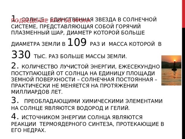 ПОДВЕДЕНИЕ ИТОГОВ УРОКА 1. СОЛНЦЕ – ЕДИНСТВЕННАЯ ЗВЕЗДА В СОЛНЕЧНОЙ СИСТЕМЕ, ПРЕДСТАВЛЯЮЩАЯ СОБОЙ ГОРЯЧИЙ ПЛАЗМЕННЫЙ ШАР, ДИАМЕТР КОТОРОЙ БОЛЬШЕ ДИАМЕТРА ЗЕМЛИ В 109 РАЗ И МАССА КОТОРОЙ В 330 ТЫС. РАЗ БОЛЬШЕ МАССЫ ЗЕМЛИ.  2. КОЛИЧЕСТВО ЛУЧИСТОЙ ЭНЕРГИИ, ЕЖЕСЕКУНДНО ПОСТУПАЮЩЕЙ ОТ СОЛНЦА НА ЕДИНИЦУ ПЛОЩАДИ ЗЕМНОЙ ПОВЕРХНОСТИ – СОЛНЕЧНАЯ ПОСТОЯННАЯ – ПРАКТИЧЕСКИ НЕ МЕНЯЕТСЯ НА ПРОТЯЖЕНИИ МИЛЛИАРДОВ ЛЕТ.  3. ПРЕОБЛАДАЮЩИМИ ХИМИЧЕСКИМИ ЭЛЕМЕНТАМИ НА СОЛНЦЕ ЯВЛЯЮТСЯ ВОДОРОД И ГЕЛИЙ.  4. ИСТОЧНИКОМ ЭНЕРГИИ СОЛНЦА ЯВЛЯЮТСЯ РЕАКЦИИ ТЕРМОЯДЕРНОГО СИНТЕЗА, ПРОТЕКАЮЩИЕ В ЕГО НЕДРАХ. 