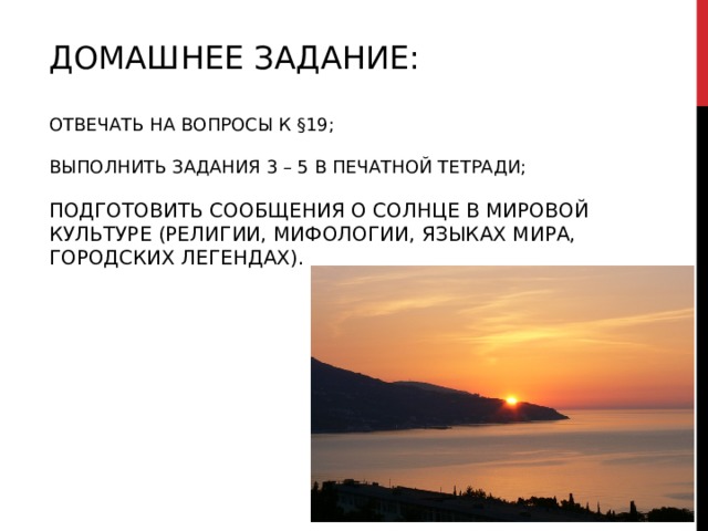   ДОМАШНЕЕ ЗАДАНИЕ:   ОТВЕЧАТЬ НА ВОПРОСЫ К §19;   ВЫПОЛНИТЬ ЗАДАНИЯ 3 – 5 В ПЕЧАТНОЙ ТЕТРАДИ;   ПОДГОТОВИТЬ СООБЩЕНИЯ О СОЛНЦЕ В МИРОВОЙ КУЛЬТУРЕ (РЕЛИГИИ, МИФОЛОГИИ, ЯЗЫКАХ МИРА, ГОРОДСКИХ ЛЕГЕНДАХ).   