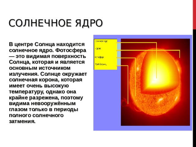 СОЛНЕЧНОЕ ЯДРО  В центре Солнца находится солнечное ядро. Фотосфера — это видимая поверхность Солнца, которая и является основным источником излучения. Солнце окружает солнечная корона, которая имеет очень высокую температуру, однако она крайне разрежена, поэтому видима невооружённым глазом только в периоды полного солнечного затмения. 